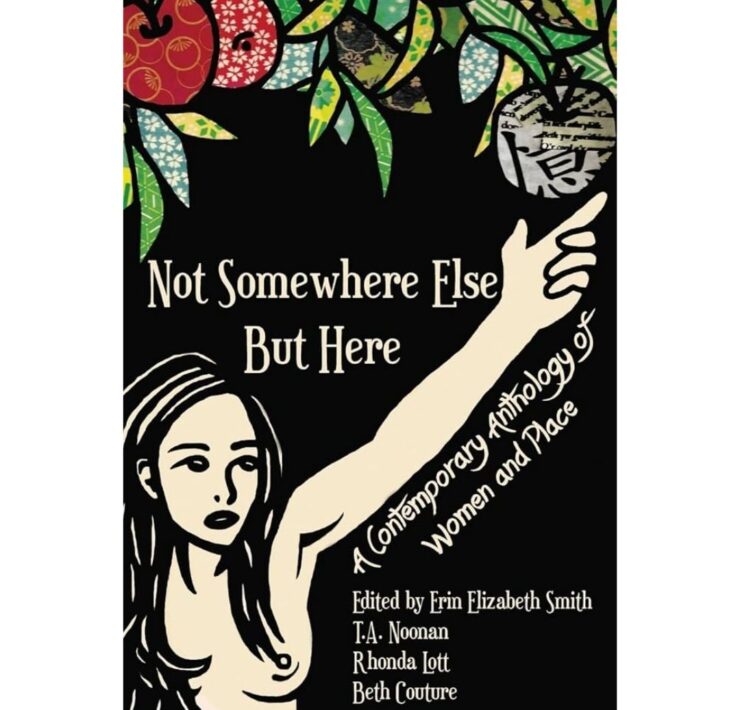 Not Somewhere Else But Here: A Contemporary Anthology of Women & Place edited by Erin Elizabeth-Smith, T.A. Noonan, Rhonda Lott, and Beth Couture